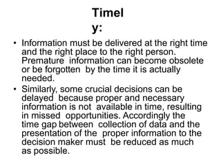Timel
y:
• Information must be delivered at the right time
and the right place to the right person.
Premature information can become obsolete
or be forgotten by the time it is actually
needed.
• Similarly, some crucial decisions can be
delayed because proper and necessary
information is not available in time, resulting
in missed opportunities. Accordingly the
time gap between collection of data and the
presentation of the proper information to the
decision maker must be reduced as much
as possible.
 