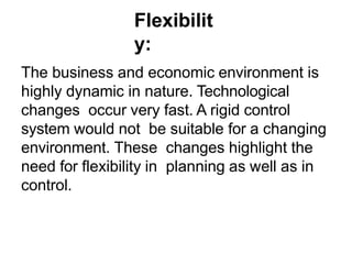 Flexibilit
y:
The business and economic environment is
highly dynamic in nature. Technological
changes occur very fast. A rigid control
system would not be suitable for a changing
environment. These changes highlight the
need for flexibility in planning as well as in
control.
 