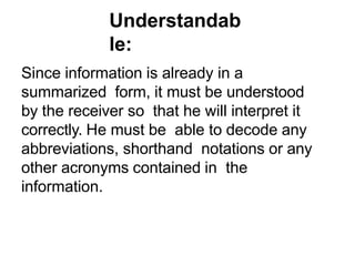 Understandab
le:
Since information is already in a
summarized form, it must be understood
by the receiver so that he will interpret it
correctly. He must be able to decode any
abbreviations, shorthand notations or any
other acronyms contained in the
information.
 