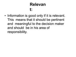 Relevan
t:
• Information is good only if it is relevant.
This means that it should be pertinent
and meaningful to the decision maker
and should be in his area of
responsibility.
 