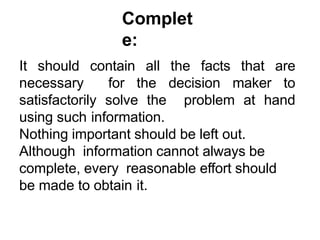 Complet
e:
It should contain all the facts that are
necessary for the decision maker to
satisfactorily solve the problem at hand
using such information.
Nothing important should be left out.
Although information cannot always be
complete, every reasonable effort should
be made to obtain it.
 