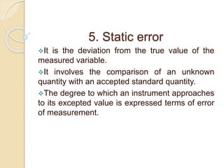5. Static error 
It is the deviation from the true value of the 
measured variable. 
It involves the comparison of an unknown 
quantity with an accepted standard quantity. 
The degree to which an instrument approaches 
to its excepted value is expressed terms of error 
of measurement. 
 