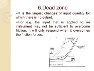 6.Dead zone 
It is the largest changes of input quantity for 
which there is no output. 
For e.g. the input that is applied to an 
instrument may not be sufficient to overcome 
friction. It will only respond when it overcomes 
the friction forces. 
 