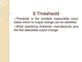 8.Threshsold 
Threshold is the smallest measurable input, 
below which no output change can be identified. 
While specifying threshold, manufactures give 
the first detectable output change. 
 