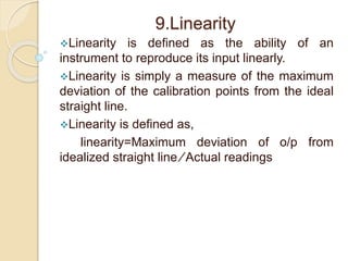 9.Linearity 
Linearity is defined as the ability of an 
instrument to reproduce its input linearly. 
Linearity is simply a measure of the maximum 
deviation of the calibration points from the ideal 
straight line. 
Linearity is defined as, 
linearity=Maximum deviation of o/p from 
idealized straight line ∕ Actual readings 
 