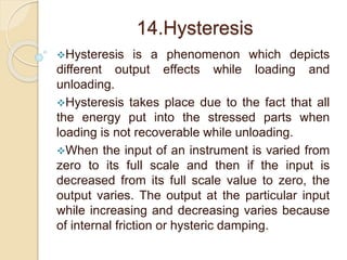 14.Hysteresis 
Hysteresis is a phenomenon which depicts 
different output effects while loading and 
unloading. 
Hysteresis takes place due to the fact that all 
the energy put into the stressed parts when 
loading is not recoverable while unloading. 
When the input of an instrument is varied from 
zero to its full scale and then if the input is 
decreased from its full scale value to zero, the 
output varies. The output at the particular input 
while increasing and decreasing varies because 
of internal friction or hysteric damping. 
 