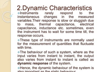 2.Dynamic Characteristics 
Instruments rarely respond to the 
instantaneous changes in the measured 
variables.Their response is slow or sluggish due 
to mass, thermal capacitance, electrical 
capacitance, inductance etc. sometimes, even 
the instrument has to wait for some time till, the 
response occurs. 
These type of instruments are normally used 
for the measurement of quantities that fluctuate 
with time. 
The behaviour of such a system, where as the 
input varies from instant to instant, the output 
also varies from instant to instant is called as 
dynamic response of the system. 
Hence, the dynamic behaviour of the system is 
also important as the static behaviour. 
 