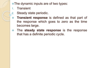 The dynamic inputs are of two types: 
1. Transient 
2. Steady state periodic. 
 Transient response is defined as that part of 
the response which goes to zero as the time 
becomes large. 
 The steady state response is the response 
that has a definite periodic cycle. 
 