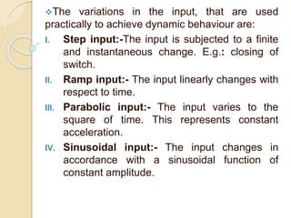 The variations in the input, that are used 
practically to achieve dynamic behaviour are: 
I. Step input:-The input is subjected to a finite 
and instantaneous change. E.g.: closing of 
switch. 
II. Ramp input:- The input linearly changes with 
respect to time. 
III. Parabolic input:- The input varies to the 
square of time. This represents constant 
acceleration. 
IV. Sinusoidal input:- The input changes in 
accordance with a sinusoidal function of 
constant amplitude. 
 