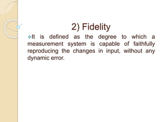 2) Fidelity 
It is defined as the degree to which a 
measurement system is capable of faithfully 
reproducing the changes in input, without any 
dynamic error. 
 