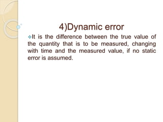 4)Dynamic error 
It is the difference between the true value of 
the quantity that is to be measured, changing 
with time and the measured value, if no static 
error is assumed. 
 
