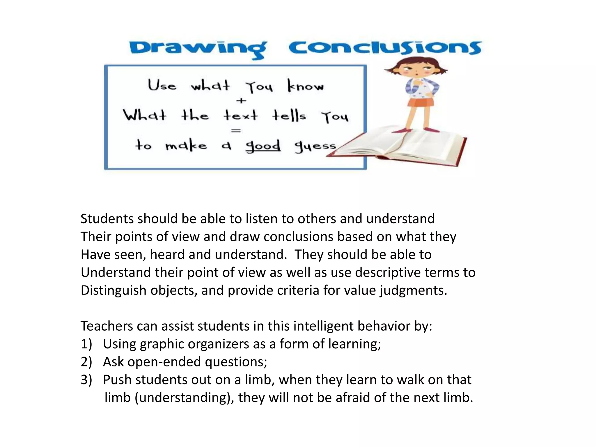 Students should be able to listen to others and understand
Their points of view and draw conclusions based on what they
Have seen, heard and understand. They should be able to
Understand their point of view as well as use descriptive terms to
Distinguish objects, and provide criteria for value judgments.
Teachers can assist students in this intelligent behavior by:
1) Using graphic organizers as a form of learning;
2) Ask open-ended questions;
3) Push students out on a limb, when they learn to walk on that
limb (understanding), they will not be afraid of the next limb.
 
