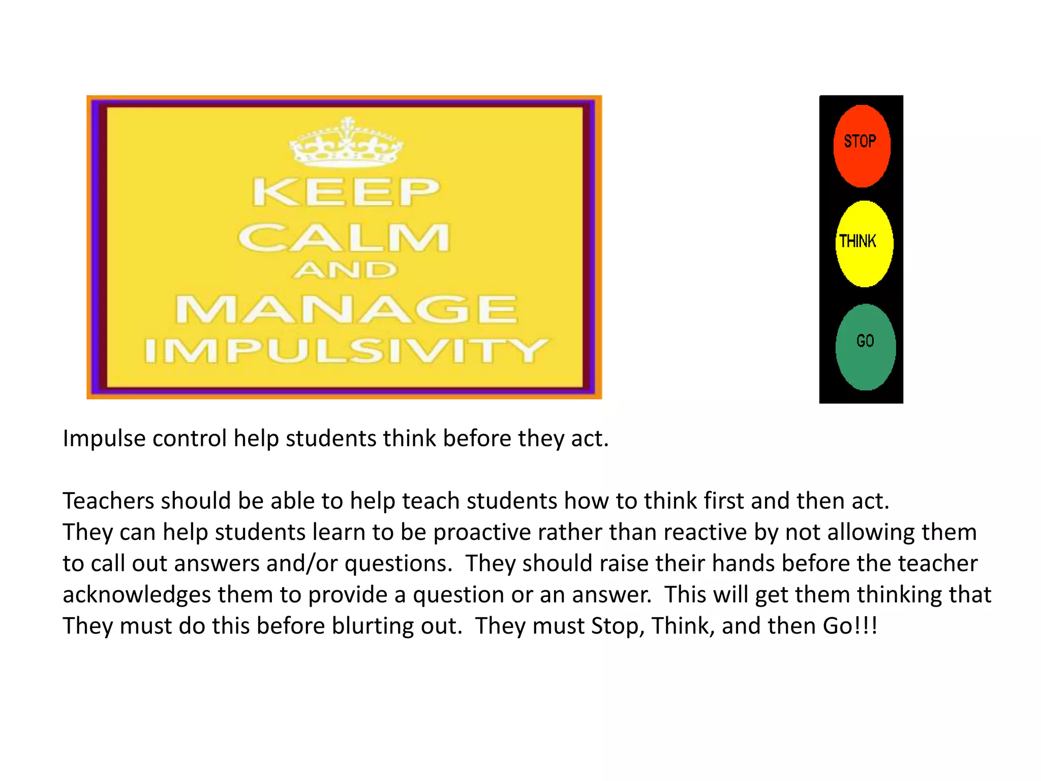 Impulse control help students think before they act.
Teachers should be able to help teach students how to think first and then act.
They can help students learn to be proactive rather than reactive by not allowing them
to call out answers and/or questions. They should raise their hands before the teacher
acknowledges them to provide a question or an answer. This will get them thinking that
They must do this before blurting out. They must Stop, Think, and then Go!!!
 
