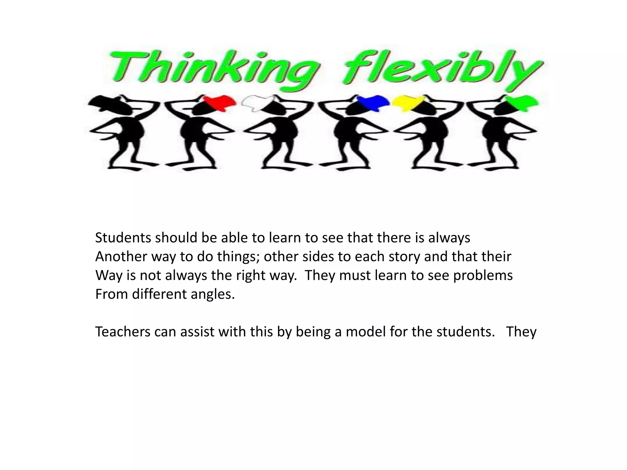 Students should be able to learn to see that there is always
Another way to do things; other sides to each story and that their
Way is not always the right way. They must learn to see problems
From different angles.
Teachers can assist with this by being a model for the students. They
 