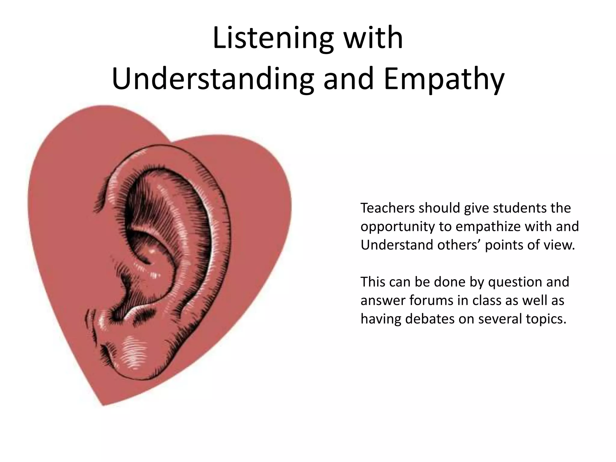 Listening with
Understanding and Empathy
Teachers should give students the
opportunity to empathize with and
Understand others’ points of view.
This can be done by question and
answer forums in class as well as
having debates on several topics.
 