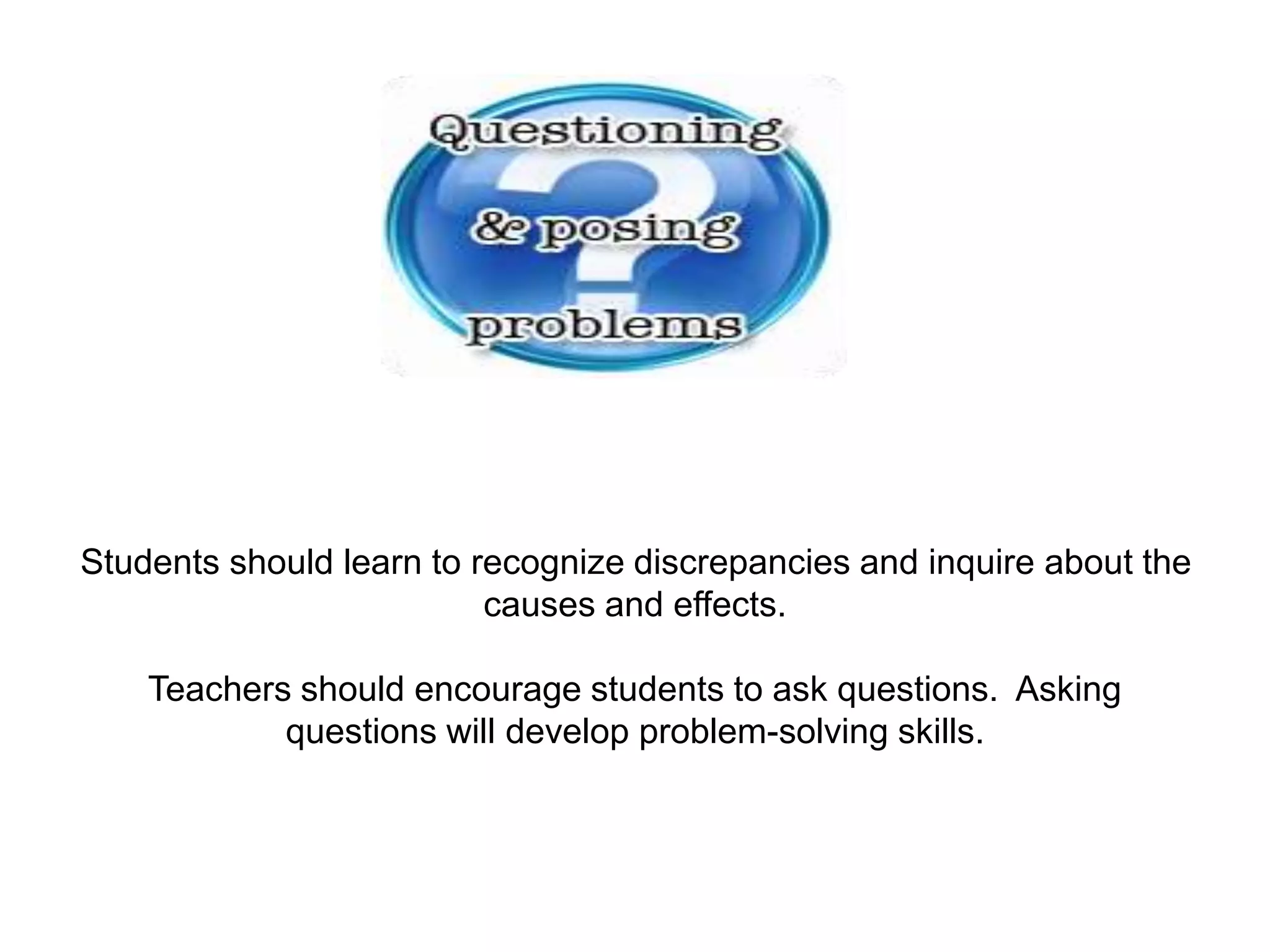 Students should learn to recognize discrepancies and inquire about the
causes and effects.
Teachers should encourage students to ask questions. Asking
questions will develop problem-solving skills.
 