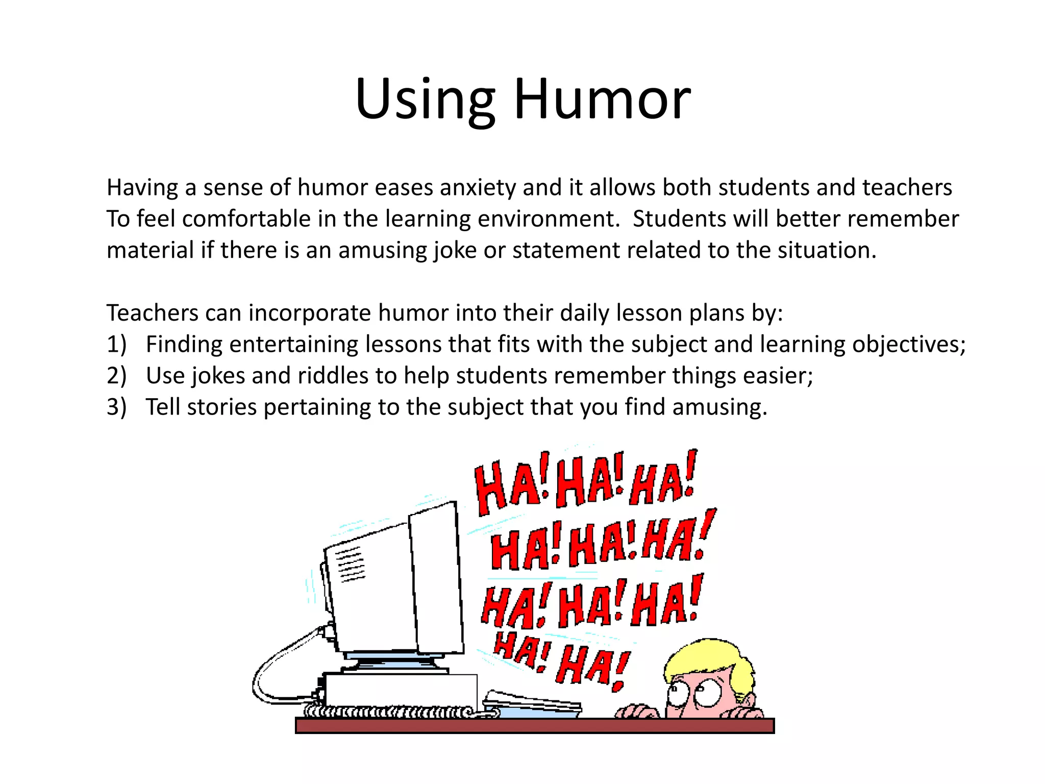 Using Humor
Having a sense of humor eases anxiety and it allows both students and teachers
To feel comfortable in the learning environment. Students will better remember
material if there is an amusing joke or statement related to the situation.
Teachers can incorporate humor into their daily lesson plans by:
1) Finding entertaining lessons that fits with the subject and learning objectives;
2) Use jokes and riddles to help students remember things easier;
3) Tell stories pertaining to the subject that you find amusing.
 