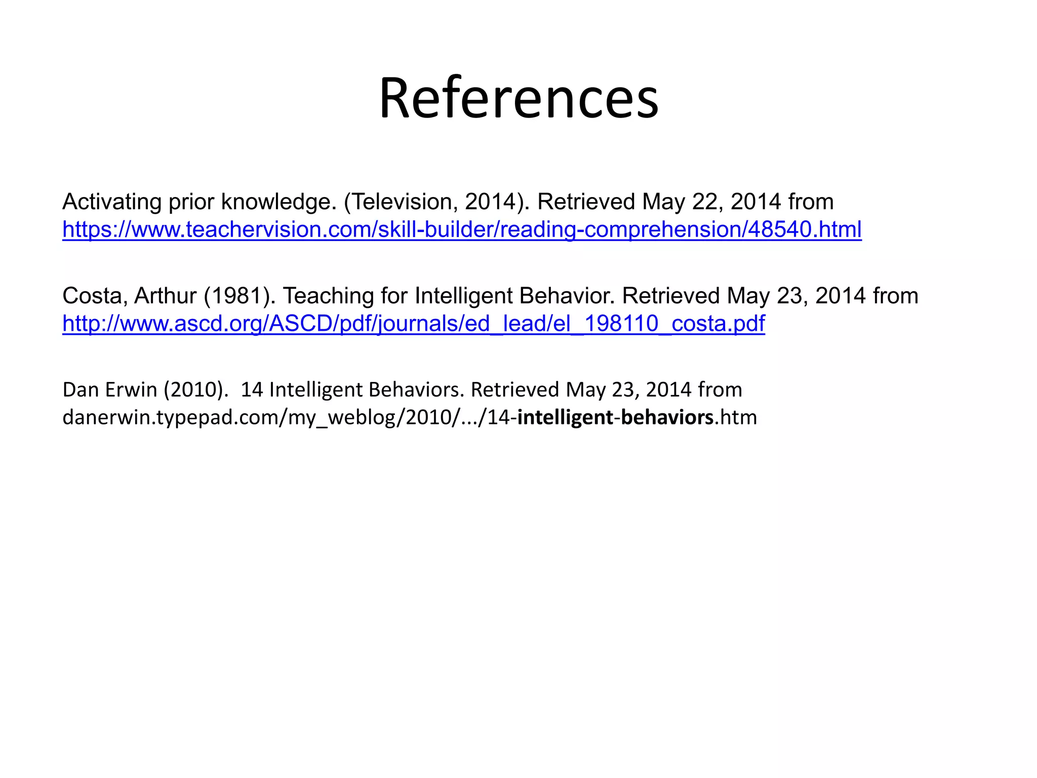 References
Activating prior knowledge. (Television, 2014). Retrieved May 22, 2014 from
https://www.teachervision.com/skill-builder/reading-comprehension/48540.html
Costa, Arthur (1981). Teaching for Intelligent Behavior. Retrieved May 23, 2014 from
http://www.ascd.org/ASCD/pdf/journals/ed_lead/el_198110_costa.pdf
Dan Erwin (2010). 14 Intelligent Behaviors. Retrieved May 23, 2014 from
danerwin.typepad.com/my_weblog/2010/.../14-intelligent-behaviors.htm
 