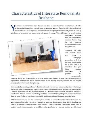 Characteristics of Interstate Removalists
Brisbane
ou know it is an interstate move that you are about to embark on if you need to travel 100 miles
and more just to get from your old place to your new address. Travelling 100 miles and more is
not an easy task to do especially since you are not only going there alone, but you are also having
your boxes of belongings and possessions with you on the road. That said, it pays to have interstate
removalists Brisbane
that you have carefully
selected from a long
list of potential
companies who can do
the job for you.
Travelling 100 miles
and beyond means
your boxes of
belongings,
possessions and other
personal effects might
be at risk. Thus, it is
important that your
hired interstate
removalists can
provide you
comprehensive
insurance should your boxes of belongings incur any damages during the move. The right compensation,
replacement and recovery should be shouldered by the moving company because the fate of your
belongings is in their hands during the trip.
More practically speaking, make sure that the interstate movers you are contacting does in fact cover
the location where your new address is. If you are coming Brisbane and your new place of residence is in
Canberra, make sure that the removals Brisbane to Canberra company you are hiring goes there on a
weekly basis. Movers who are used to long road trips are confident regarding their road safety. And no
distance is too far for an interstate mover that is used to cover long distances on a regular basis.
While transport services are most common, it is essential to know whether the interstate movers you
are eyeing on offers other moving services such as packing and clean up services. Not all of us have the
time to remove our things from its shelves and pack them accordingly inside boxes. Hiring packing
services from the same company who will be moving your boxes to your new location can offer you a
Y
 