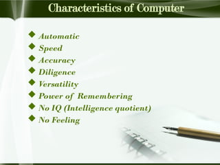 Characteristics of Computer
 Automatic
 Speed
 Accuracy
 Diligence
 Versatility
 Power of Remembering
 No IQ (Intelligence quotient)
 No Feeling
 