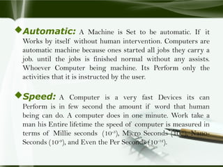 Automatic: A Machine is Set to be automatic. If it
Works by itself without human intervention. Computers are
automatic machine because ones started all jobs they carry a
job. until the jobs is finished normal without any assists.
Whoever Computer being machine. Its Perform only the
activities that it is instructed by the user.
Speed: A Computer is a very fast Devices its can
Perform is in few second the amount if word that human
being can do. A computer does in one minute. Work take a
man his Entire lifetime the speed of computer is measured in
terms of Millie seconds (10-3
), Micro Seconds (10-6
), Nano-
Seconds (10-9
), and Even the Per Seconds (10-12
).
 