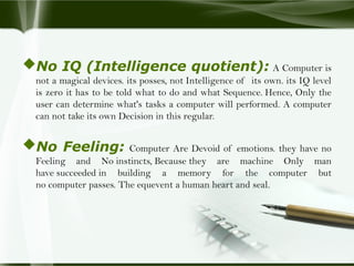 No IQ (Intelligence quotient): A Computer is
not a magical devices. its posses, not Intelligence of its own. its IQ level
is zero it has to be told what to do and what Sequence. Hence, Only the
user can determine what's tasks a computer will performed. A computer
can not take its own Decision in this regular.
No Feeling: Computer Are Devoid of emotions. they have no
Feeling and No instincts, Because they are machine Only man
have succeeded in building a memory for the computer but
no computer passes. The equevent a human heart and seal.
 