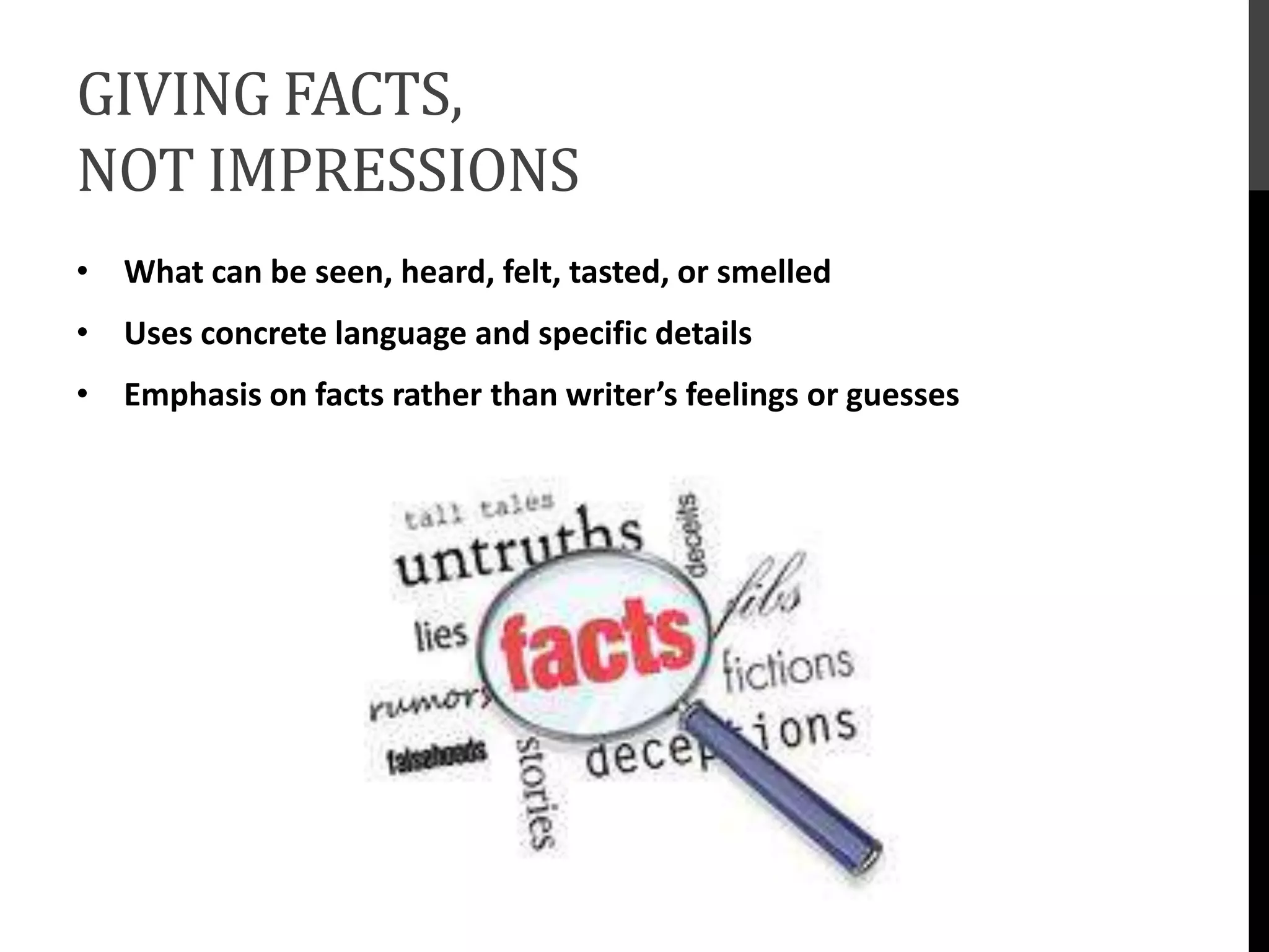 GIVING FACTS,
NOT IMPRESSIONS
• What can be seen, heard, felt, tasted, or smelled
• Uses concrete language and specific details
• Emphasis on facts rather than writer’s feelings or guesses
 