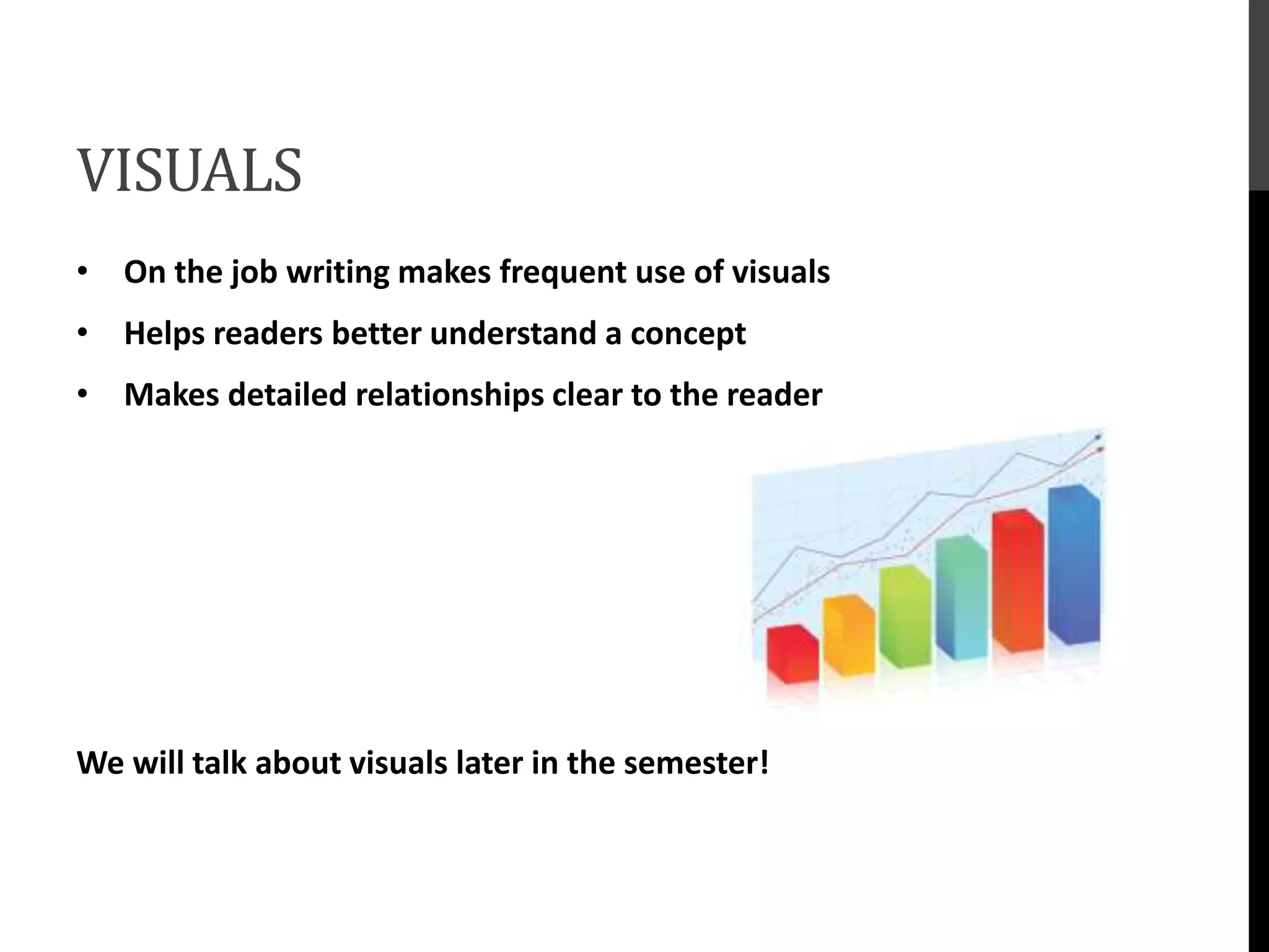 VISUALS
• On the job writing makes frequent use of visuals
• Helps readers better understand a concept
• Makes detailed relationships clear to the reader
We will talk about visuals later in the semester!
 