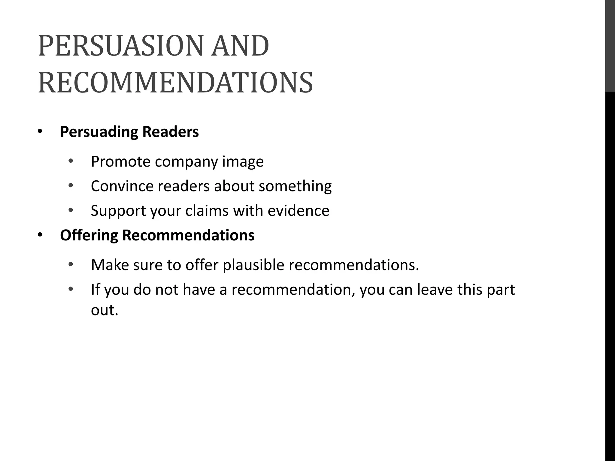 PERSUASION AND
RECOMMENDATIONS
• Persuading Readers
• Promote company image
• Convince readers about something
• Support your claims with evidence
• Offering Recommendations
• Make sure to offer plausible recommendations.
• If you do not have a recommendation, you can leave this part
out.
 