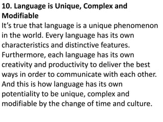 10. Language is Unique, Complex and
Modifiable
It’s true that language is a unique phenomenon
in the world. Every language has its own
characteristics and distinctive features.
Furthermore, each language has its own
creativity and productivity to deliver the best
ways in order to communicate with each other.
And this is how language has its own
potentiality to be unique, complex and
modifiable by the change of time and culture.
 
