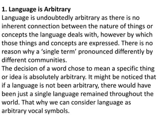1. Language is Arbitrary
Language is undoubtedly arbitrary as there is no
inherent connection between the nature of things or
concepts the language deals with, however by which
those things and concepts are expressed. There is no
reason why a ‘single term’ pronounced differently by
different communities.
The decision of a word chose to mean a specific thing
or idea is absolutely arbitrary. It might be noticed that
if a language is not been arbitrary, there would have
been just a single language remained throughout the
world. That why we can consider language as
arbitrary vocal symbols.
 
