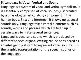 5. Language is Vocal, Verbal and Sound
Language is a system of vocal and verbal symbolism. It
is essentially comprised of vocal sounds just created
by a physiological articulatory component in the
human body. First and foremost, it shows up as vocal
sounds only. Language takes verbal elements such as
sounds, words and phrases which are fixed up in
certain ways to make several sentences.
Language is vocal and sound which is produced by
different speech organs. Writing can be considered as
an intelligent platform to represent vocal sounds. It is
the graphic representation of the speech sounds of
the language.
 