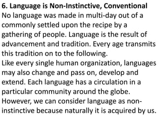 6. Language is Non-Instinctive, Conventional
No language was made in multi-day out of a
commonly settled upon the recipe by a
gathering of people. Language is the result of
advancement and tradition. Every age transmits
this tradition on to the following.
Like every single human organization, languages
may also change and pass on, develop and
extend. Each language has a circulation in a
particular community around the globe.
However, we can consider language as non-
instinctive because naturally it is acquired by us.
 