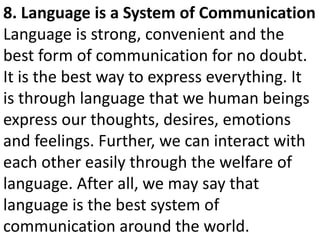 8. Language is a System of Communication
Language is strong, convenient and the
best form of communication for no doubt.
It is the best way to express everything. It
is through language that we human beings
express our thoughts, desires, emotions
and feelings. Further, we can interact with
each other easily through the welfare of
language. After all, we may say that
language is the best system of
communication around the world.
 