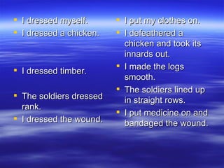 I dressed myself. I dressed a chicken. I dressed timber. The soldiers dressed rank. I dressed the wound. I put my clothes on. I defeathered a chicken and took its innards out. I made the logs smooth. The soldiers lined up in straight rows. I put medicine on and bandaged the wound. 