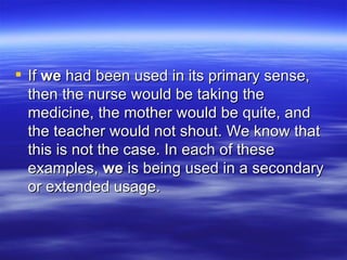 If  we  had been used in its primary sense, then the nurse would be taking the medicine, the mother would be quite, and the teacher would not shout. We know that this is not the case. In each of these examples,  we  is being used in a secondary or extended usage. 