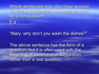 Whole sentences may also have  several  functions. A question  form  may be used for a nonquestion.  E.g . “ Mary, why don’t you wash the dishes?” The above sentence has the form of a question, but it is often used with the  meaning  of command or suggestion, rather than a real question. 