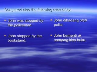 Compared also the following uses of  by : John was stopped  by  the policeman. John stopped  by  the bookstand. John dihadang  oleh  polisi. John berhenti  di samping  kios buku. 