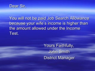 Dear Sir, You will not be paid Job Search Allowance because your wife’s income is higher than the amount allowed under the Income Test. Yours Faithfully,   John Smith District Manager 