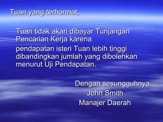 Tuan yang terhormat, Tuan tidak akan dibayar Tunjangan Pencarian Kerja karena pendapatan isteri Tuan lebih tinggi dibandingkan jumlah yang dibolehkan menurut Uji Pendapatan. Dengan sesungguhnya,   John Smith   Manajer Daerah   
