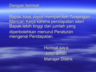Dengan hormat, Bapak tidak dapat memperoleh Tunjangan Mencari Kerja karena pendapatan isteri Bapak lebih tinggi dari jumlah yang diperbolehkan menurut Peraturan mengenai Pendapatan. Hormat saya,   John Smith Manajer Distrik 