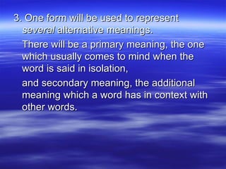 3. One form will be used to represent  several  alternative meanings. There will be a primary meaning, the one which usually comes to mind when the word is said in isolation, and secondary meaning, the additional meaning which a word has in context with other words. 