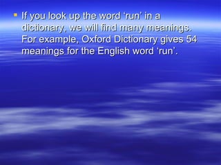 If you look up the word ‘run’ in a dictionary, we will find many meanings. For example, Oxford Dictionary gives 54 meanings for the English word ‘run’. 
