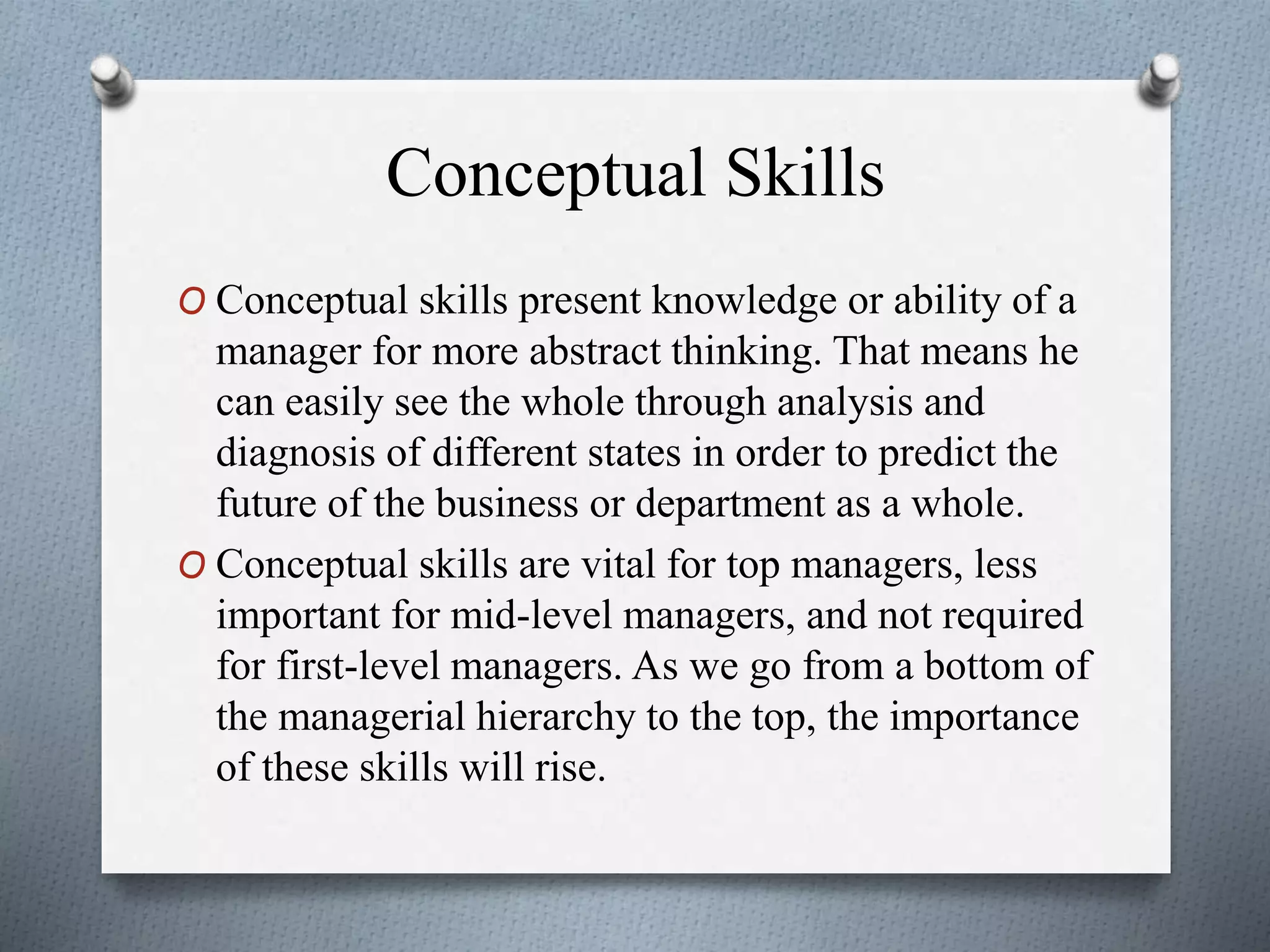 Conceptual Skills
O Conceptual skills present knowledge or ability of a
manager for more abstract thinking. That means he
can easily see the whole through analysis and
diagnosis of different states in order to predict the
future of the business or department as a whole.
O Conceptual skills are vital for top managers, less
important for mid-level managers, and not required
for first-level managers. As we go from a bottom of
the managerial hierarchy to the top, the importance
of these skills will rise.
 