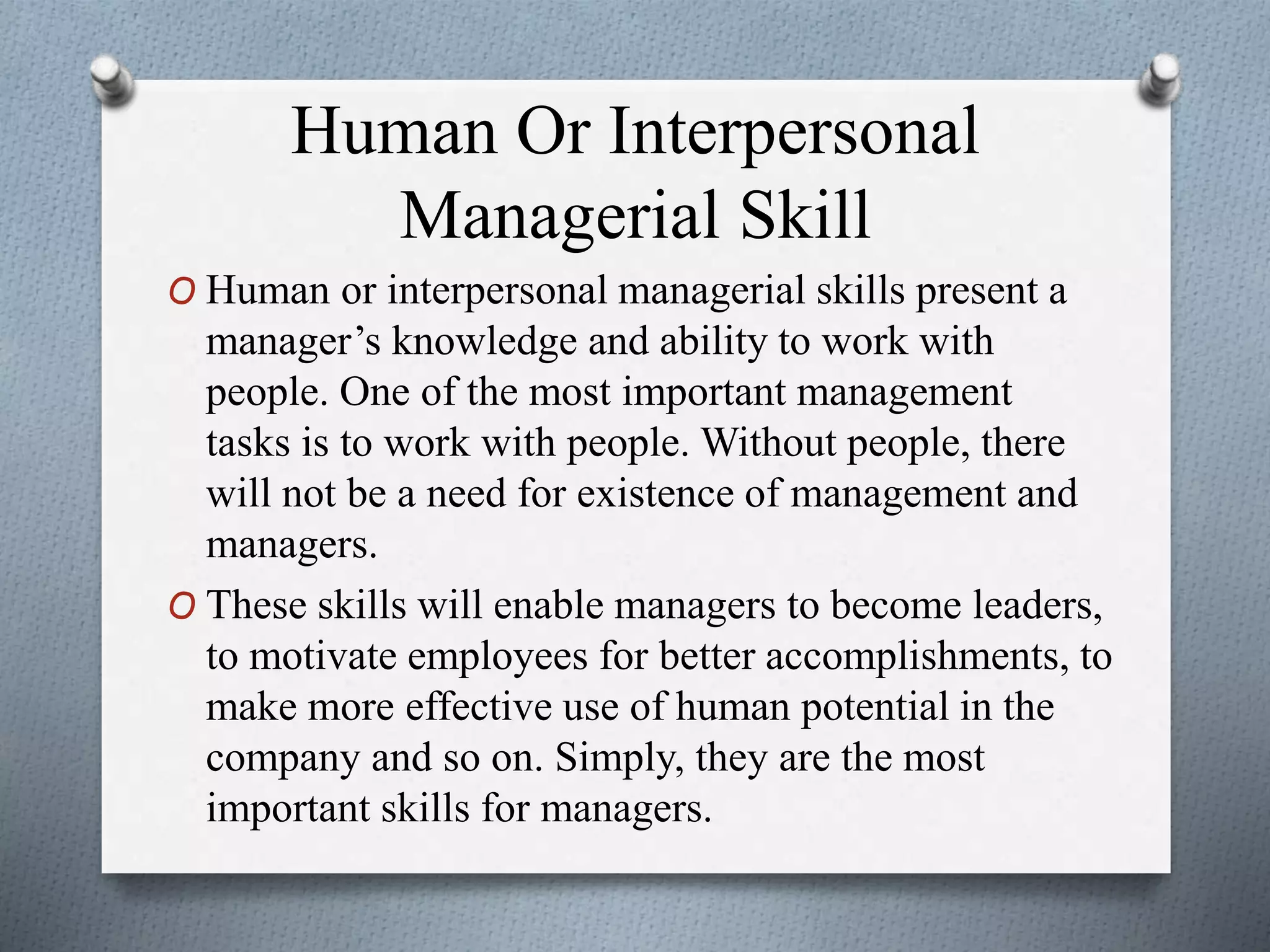 Human Or Interpersonal
Managerial Skill
O Human or interpersonal managerial skills present a
manager’s knowledge and ability to work with
people. One of the most important management
tasks is to work with people. Without people, there
will not be a need for existence of management and
managers.
O These skills will enable managers to become leaders,
to motivate employees for better accomplishments, to
make more effective use of human potential in the
company and so on. Simply, they are the most
important skills for managers.
 