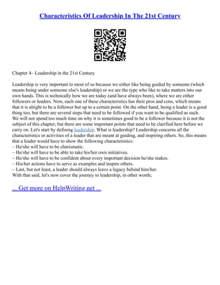 Characteristics Of Leadership In The 21st Century
Chapter 4– Leadership in the 21st Century
Leadership is very important to most of us because we either like being guided by someone (which
means being under someone else's leadership) or we are the type who like to take matters into our
own hands. This is technically how we are today (and have always been), where we are either
followers or leaders. Now, each one of these characteristics has their pros and cons, which means
that it is alright to be a follower but up to a certain point. On the other hand, being a leader is a good
thing too, but there are several steps that need to be followed if you want to be qualified as such.
We will not spend too much time on why it is sometimes good to be a follower because it is not the
subject of this chapter, but there are some important points that need to be clarified here before we
carry on. Let's start by defining leadership. What is leadership? Leadership concerns all the
characteristics or activities of a leader that are meant at guiding, and inspiring others. So, this means
that a leader would have to show the following characteristics:
– He/she will have to be charismatic.
– He/she will have to be able to take his/her own initiatives.
– He/she will have to be confident about every important decision he/she makes.
– His/her actions have to serve as examples and inspire others.
– Last, but not least, a leader should always leave a legacy behind him/her.
With that said, let's now cover the journey to leadership, in other words;
... Get more on HelpWriting.net ...
 