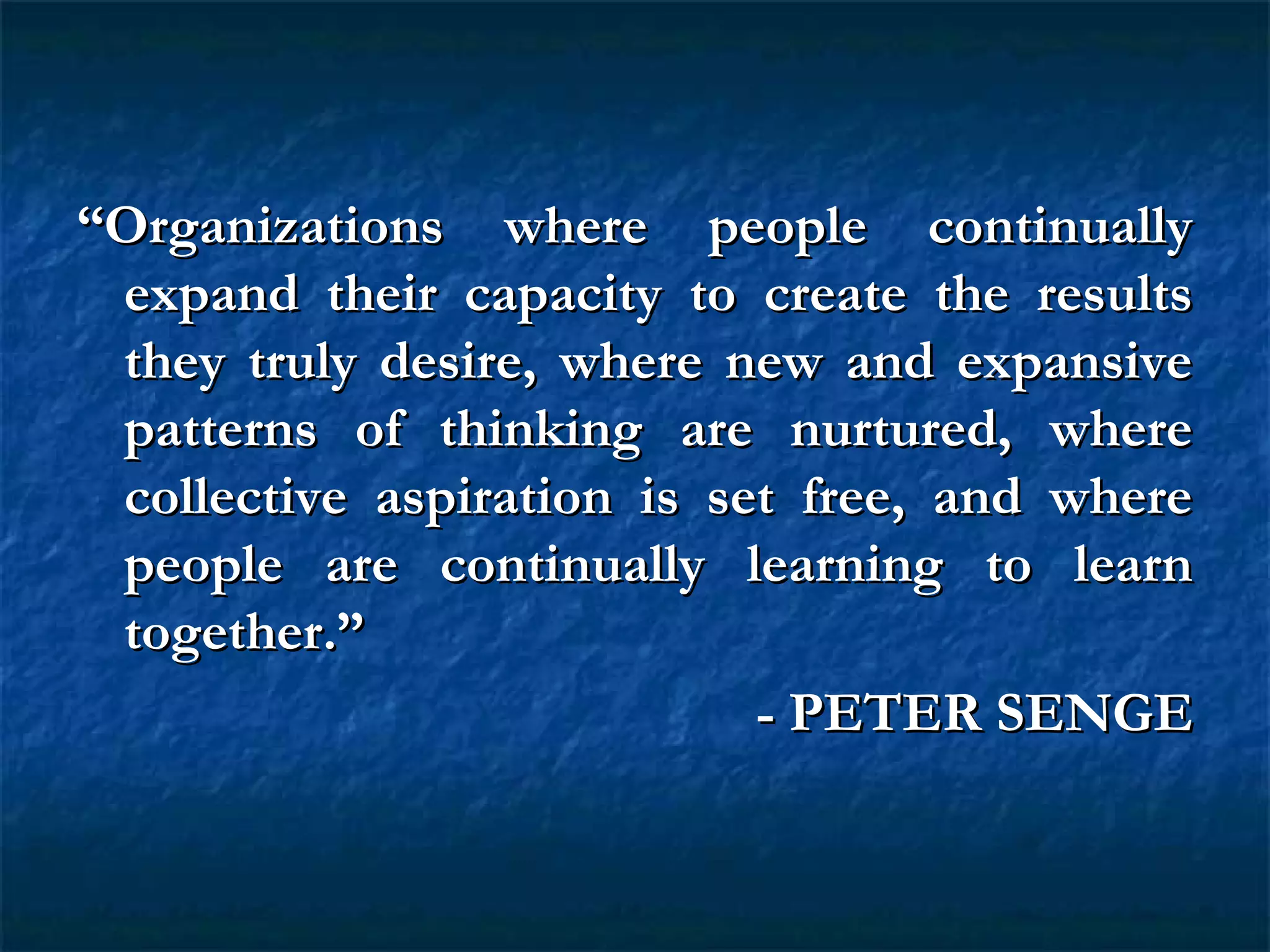 ““Organizations where people continuallyOrganizations where people continually
expand their capacity to create the resultsexpand their capacity to create the results
they truly desire, where new and expansivethey truly desire, where new and expansive
patterns of thinking are nurtured, wherepatterns of thinking are nurtured, where
collective aspiration is set free, and wherecollective aspiration is set free, and where
people are continually learning to learnpeople are continually learning to learn
together.”together.”
- PETER SENGE- PETER SENGE
 