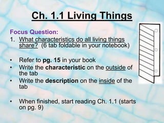 Ch. 1.1 Living Things
Focus Question:
1. What characteristics do all living things
share? (6 tab foldable in your notebook)
• Refer to pg. 15 in your book
• Write the characteristic on the outside of
the tab
• Write the description on the inside of the
tab
• When finished, start reading Ch. 1.1 (starts
on pg. 9)
 