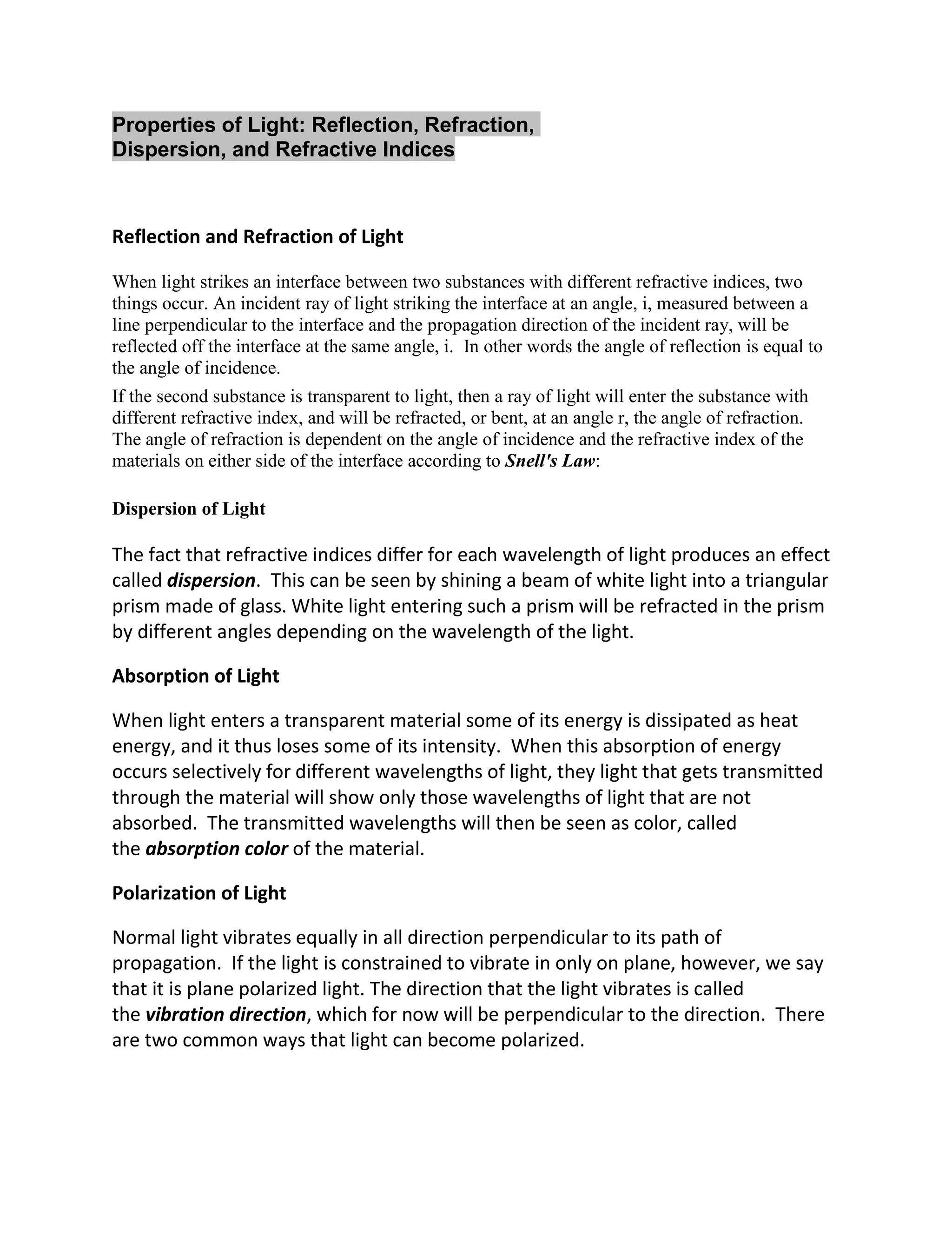 Properties of Light: Reflection, Refraction,
Dispersion, and Refractive Indices



Reflection and Refraction of Light

When light strikes an interface between two substances with different refractive indices, two
things occur. An incident ray of light striking the interface at an angle, i, measured between a
line perpendicular to the interface and the propagation direction of the incident ray, will be
reflected off the interface at the same angle, i. In other words the angle of reflection is equal to
the angle of incidence.
If the second substance is transparent to light, then a ray of light will enter the substance with
different refractive index, and will be refracted, or bent, at an angle r, the angle of refraction.
The angle of refraction is dependent on the angle of incidence and the refractive index of the
materials on either side of the interface according to Snell's Law:

Dispersion of Light

The fact that refractive indices differ for each wavelength of light produces an effect
called dispersion. This can be seen by shining a beam of white light into a triangular
prism made of glass. White light entering such a prism will be refracted in the prism
by different angles depending on the wavelength of the light.

Absorption of Light

When light enters a transparent material some of its energy is dissipated as heat
energy, and it thus loses some of its intensity. When this absorption of energy
occurs selectively for different wavelengths of light, they light that gets transmitted
through the material will show only those wavelengths of light that are not
absorbed. The transmitted wavelengths will then be seen as color, called
the absorption color of the material.

Polarization of Light

Normal light vibrates equally in all direction perpendicular to its path of
propagation. If the light is constrained to vibrate in only on plane, however, we say
that it is plane polarized light. The direction that the light vibrates is called
the vibration direction, which for now will be perpendicular to the direction. There
are two common ways that light can become polarized.
 