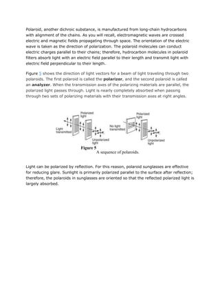 Polaroid, another dichroic substance, is manufactured from long-chain hydrocarbons
with alignment of the chains. As you will recall, electromagnetic waves are crossed
electric and magnetic fields propagating through space. The orientation of the electric
wave is taken as the direction of polarization. The polaroid molecules can conduct
electric charges parallel to their chains; therefore, hydrocarbon molecules in polaroid
filters absorb light with an electric field parallel to their length and transmit light with
electric field perpendicular to their length.

Figure 5 shows the direction of light vectors for a beam of light traveling through two
polaroids. The first polaroid is called the polarizer, and the second polaroid is called
an analyzer. When the transmission axes of the polarizing materials are parallel, the
polarized light passes through. Light is nearly completely absorbed when passing
through two sets of polarizing materials with their transmission axes at right angles.




                              Figure 5
                                         A sequence of polaroids.


Light can be polarized by reflection. For this reason, polaroid sunglasses are effective
for reducing glare. Sunlight is primarily polarized parallel to the surface after reflection;
therefore, the polaroids in sunglasses are oriented so that the reflected polarized light is
largely absorbed.
 